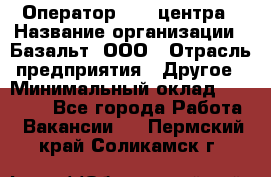 Оператор Call-центра › Название организации ­ Базальт, ООО › Отрасль предприятия ­ Другое › Минимальный оклад ­ 22 000 - Все города Работа » Вакансии   . Пермский край,Соликамск г.